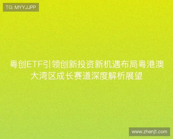 粤创ETF引领创新投资新机遇布局粤港澳大湾区成长赛道深度解析展望 粤创ETF引领创新投资新机遇布局粤港澳大湾区成长赛道深度解析展望